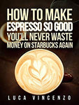 How to Make Espresso So Good You'll Never Waste Money on Starbucks Again (The Coffee Maestro Series Book 2)